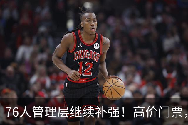 76人管理层继续补强！高价门票，前十占九席！这就是顶流？